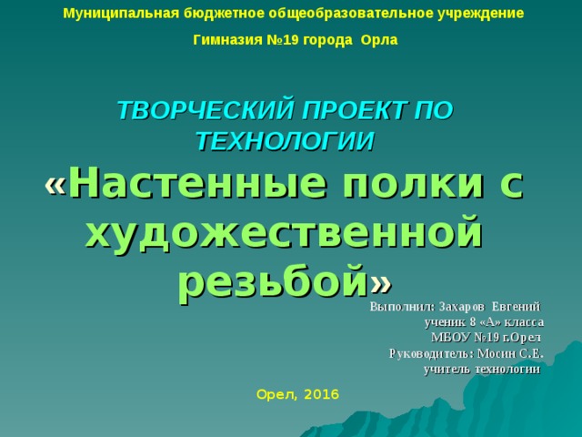 Муниципальная бюджетное общеобразовательное учреждение Гимназия №19 города Орла ТВОРЧЕСКИЙ ПРОЕКТ ПО ТЕХНОЛОГИИ  « Настенные полки с художественной резьбой » Выполнил:  Захаров Евгений ученик 8 «А» класса МБОУ №19 г.Орел  Руководитель: Мосин С.Е. учитель технологии   Орел, 201 6  