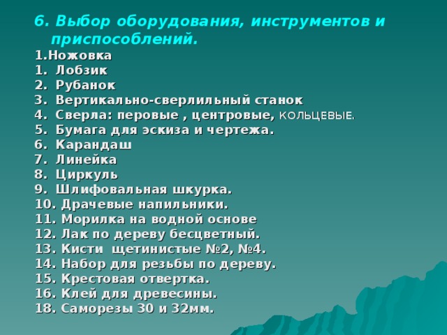 6. Выбор оборудования, инструментов и приспособлений. 1.Ножовка  Лобзик  Рубанок  Вертикально-сверлильный станок  Сверла: перовые , центровые, КОЛЬЦЕВЫЕ.  Бумага для эскиза и чертежа.  Карандаш  Линейка  Циркуль  Шлифовальная шкурка.  Драчевые напильники.  Морилка на водной основе  Лак по дереву бесцветный.  Кисти щетинистые №2, №4.  Набор для резьбы по дереву.  Крестовая отвертка.  Клей для древесины. 18. Саморезы 30 и 32мм.  