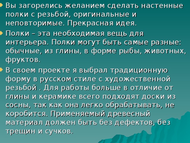 Вы загорелись желанием сделать настенные полки с резьбой, оригинальные и неповторимые. Прекрасная идея. Полки – эта необходимая вещь для интерьера. Полки могут быть самые разные: обычные, из глины, в форме рыбы, животных, фруктов. В своем проекте я выбрал традиционную форму в русском стиле с художественной резьбой . Для работы больше в отличие от глины и керамике всего подходят доски из сосны, так как она легко обрабатывать, не коробится. Применяемый древесный материал должен быть без дефектов, без трещин и сучков. 