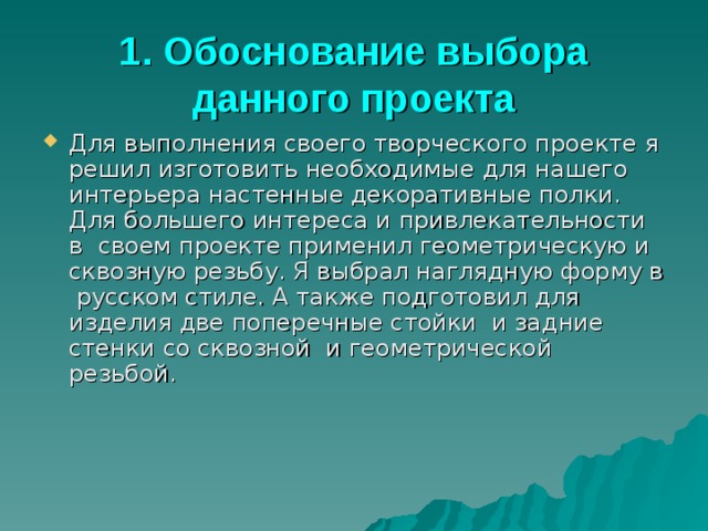1. Обоснование выбора данного проекта Для выполнения своего творческого проекте я решил изготовить необходимые для нашего интерьера настенные декоративные полки. Для большего интереса и привлекательности в своем проекте применил геометрическую и сквозную резьбу. Я выбрал наглядную форму в русском стиле. А также подготовил для изделия две поперечные стойки и задние стенки со сквозной и геометрической резьбой. 