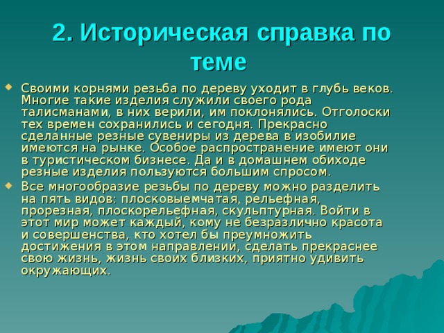 2. Историческая справка по теме  Своими корнями резьба по дереву уходит в глубь веков. Многие такие изделия служили своего рода талисманами, в них верили, им поклонялись. Отголоски тех времен сохранились и сегодня. Прекрасно сделанные резные сувениры из дерева в изобилие имеются на рынке. Особое распространение имеют они в туристическом бизнесе. Да и в домашнем обиходе резные изделия пользуются большим спросом. Все многообразие резьбы по дереву можно разделить на пять видов: плосковыемчатая, рельефная, прорезная, плоскорельефная, скульптурная. Войти в этот мир может каждый, кому не безразлично красота и совершенства, кто хотел бы преумножить достижения в этом направлении, сделать прекраснее свою жизнь, жизнь своих близких, приятно удивить окружающих.  