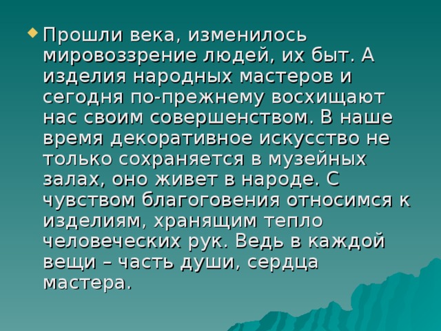 Прошли века, изменилось мировоззрение людей, их быт. А изделия народных мастеров и сегодня по-прежнему восхищают нас своим совершенством. В наше время декоративное искусство не только сохраняется в музейных залах, оно живет в народе. С чувством благоговения относимся к изделиям, хранящим тепло человеческих рук. Ведь в каждой вещи – часть души, сердца мастера. 