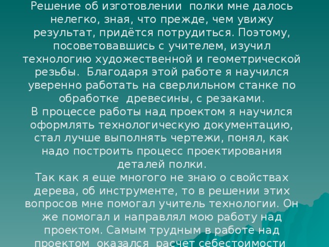 Выводы по итогам работы Решение об изготовлении полки мне далось нелегко, зная, что прежде, чем увижу результат, придётся потрудиться. Поэтому, посоветовавшись с учителем, изучил технологию художественной и геометрической резьбы. Благодаря этой работе я научился уверенно работать на сверлильном станке по обработке древесины, с резаками. В процессе работы над проектом я научился оформлять технологическую документацию, стал лучше выполнять чертежи, понял, как надо построить процесс проектирования деталей полки. Так как я еще многого не знаю о свойствах дерева, об инструменте, то в решении этих вопросов мне помогал учитель технологии. Он же помогал и направлял мою работу над проектом. Самым трудным в работе над проектом оказался расчет себестоимости полки . 