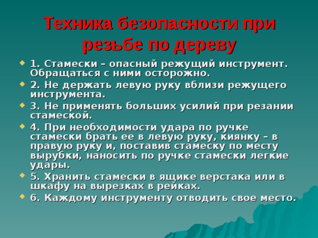 Техника безопасности при резьбе по дереву 1. Стамески – опасный режущий инструмент. Обращаться с ними осторожно. 2. Не держать левую руку вблизи режущего инструмента. 3. Не применять больших усилий при резании стамеской. 4. При необходимости удара по ручке стамески брать ее в левую руку, киянку – в правую руку и, поставив стамеску по месту вырубки, наносить по ручке стамески легкие удары. 5. Хранить стамески в ящике верстака или в шкафу на вырезках в рейках. 6. Каждому инструменту отводить свое место.  
