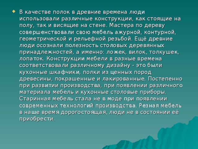 В качестве полок в древние времена люди использовали различные конструкции, как стоящие на полу, так и висящие на стене. Мастера по дереву совершенствовали свою мебель ажурной, контурной, геометрической и рельефной резьбой. Ещё древние люди осознали полезность столовых деревянных принадлежностей, а именно: ложек, вилок, толкушек, лопаток. Конструкции мебели в разные времена соответствовали различному дизайну - это были кухонные шкафчики, полки из ценных пород древесины, покрашенные и лакированные. Постепенно при развитии производства, при появлении различного материала мебель и кухонные столовые приборы. Старинная мебель стала не в моде при появлении современных технологий производства. Резная мебель в наше время дорогостоящая, люди не в состоянии её приобрести.  