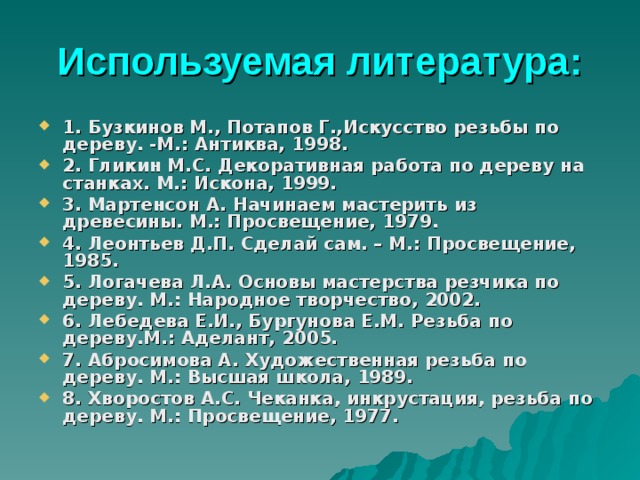 Используемая литература : 1. Бузкинов М., Потапов Г.,Искусство резьбы по дереву. -М.: Антиква, 1998. 2. Гликин М.С. Декоративная работа по дереву на станках. М.: Искона, 1999. 3. Мартенсон А. Начинаем мастерить из древесины. М.: Просвещение, 1979. 4. Леонтьев Д.П. Сделай сам. – М.: Просвещение, 1985. 5. Логачева Л.А. Основы мастерства резчика по дереву. М.: Народное творчество, 2002. 6. Лебедева Е.И., Бургунова Е.М. Резьба по дереву.М.: Аделант, 2005. 7. Абросимова А. Художественная резьба по дереву. М.: Высшая школа, 1989. 8. Хворостов А.С. Чеканка, инкрустация, резьба по дереву. М.: Просвещение, 1977. 