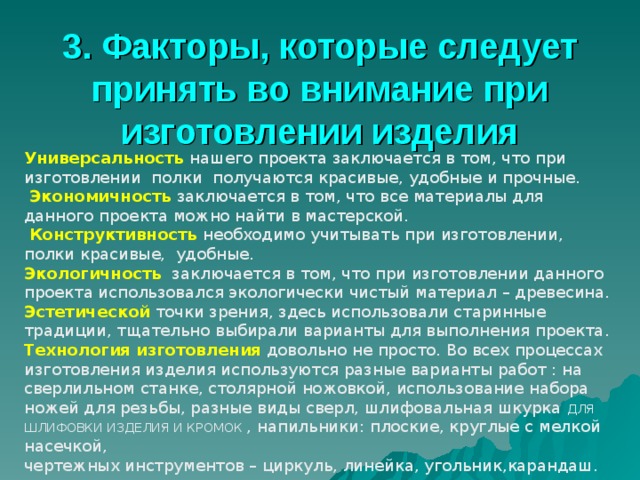3. Факторы, которые следует принять во внимание при изготовлении изделия Универсальность нашего проекта заключается в том, что при изготовлении полки получаются красивые, удобные и прочные.  Экономичность заключается в том, что все материалы для данного проекта можно найти в мастерской.  Конструктивность  необходимо учитывать при изготовлении, полки красивые, удобные. Экологичность заключается в том, что при изготовлении данного проекта использовался экологически чистый материал – древесина. Эстетической точки зрения, здесь использовали старинные традиции, тщательно выбирали варианты для выполнения проекта. Технология изготовления  довольно не просто. Во всех процессах изготовления изделия используются разные варианты работ : на сверлильном станке, столярной ножовкой, использование набора ножей для резьбы, разные виды сверл, шлифовальная шкурка ДЛЯ ШЛИФОВКИ ИЗДЕЛИЯ И КРОМОК , напильники : плоские, круглые с мелкой насечкой, чертежных инструментов – циркуль, линейка, угольник,карандаш. 