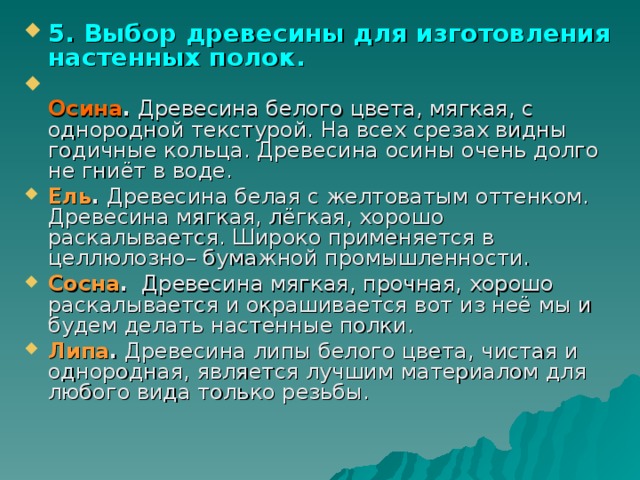 5. Выбор древесины для изготовления настенных полок.  Осина . Древесина белого цвета, мягкая, с однородной текстурой. На всех срезах видны годичные кольца. Древесина осины очень долго не гниёт в воде. Ель . Древесина белая с желтоватым оттенком. Древесина мягкая, лёгкая, хорошо раскалывается. Широко применяется в целлюлозно– бумажной промышленности. Сосна . Древесина мягкая, прочная, хорошо раскалывается и окрашивается вот из неё мы и будем делать настенные полки. Липа . Древесина липы белого цвета, чистая и однородная, является лучшим материалом для любого вида только резьбы. 
