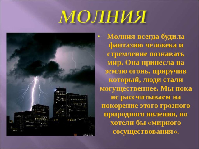 Молния всегда будила фантазию человека и стремление познавать мир. Она принесла на землю огонь, приручив который, люди стали могущественнее. Мы пока не рассчитываем на покорение этого грозного природного явления, но хотели бы «мирного сосуществования». 
