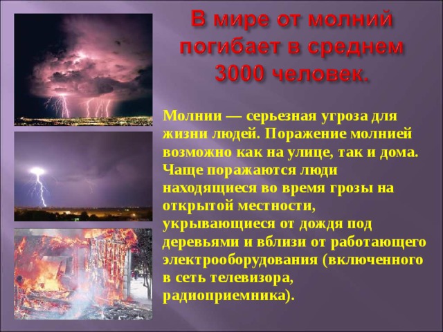 Молнии — серьезная угроза для жизни людей. Поражение молнией возможно как на улице, так и дома. Чаще поражаются люди находящиеся во время грозы на открытой местности, укрывающиеся от дождя под деревьями и вблизи от работающего электрооборудования (включенного в сеть телевизора, радиоприемника). 