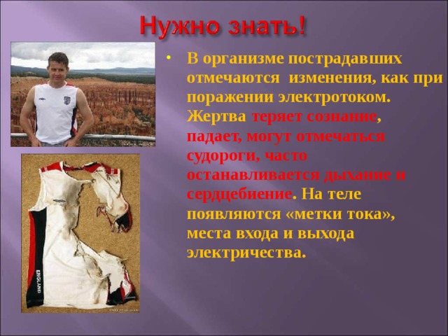 В организме пострадавших отмечаются изменения, как при поражении электротоком. Жертва теряет сознание , падает, могут отмечаться судороги, часто останавливается дыхание и сердцебиение . На теле появляются «метки тока», места входа и выхода электричества.  