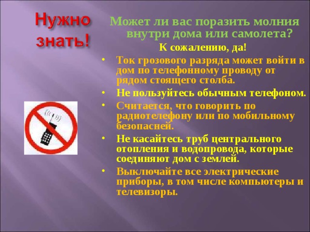 Может ли вас поразить молния внутри дома или самолета? К сожалению, да! Ток грозового разряда может войти в дом по телефонному проводу от рядом стоящего столба. Не пользуйтесь обычным телефоном.  Считается, что говорить по радиотелефону или по мобильному безопасней. Не касайтесь труб центрального отопления и водопровода, которые соединяют дом с землей. Выключайте все электрические приборы, в том числе компьютеры и телевизоры.   