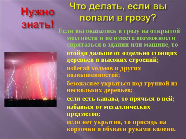 Если вы оказались в грозу на открытой местности и не имеете возможности спрятаться в здании или машине, то отойди дальше от отдельно стоящих деревьев и высоких строений; избегай холмов и других возвышенностей; безопаснее укрыться под группой из нескольких деревьев; если есть канава, то прячься в ней; избавься от металлических предметов; если нет укрытия, то присядь на корточки и обхвати руками колени. 