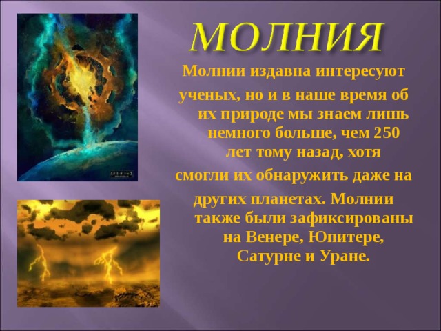 Молнии издавна интересуют ученых, но и в наше время об их природе мы знаем лишь немного больше, чем 250 лет тому назад, хотя смогли их обнаружить даже на других планетах. Молнии также были зафиксированы на Венере, Юпитере, Сатурне и Уране.  