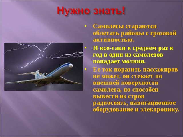 Самолеты стараются облетать районы с грозовой активностью. И все-таки в среднем раз в год в один из самолетов попадает молния. Ее ток поразить пассажиров не может, он стекает по внешней поверхности самолета, но способен вывести из строя радиосвязь, навигационное оборудование и электронику.   