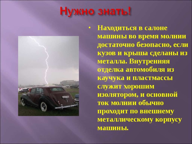 Находиться в салоне машины во время молнии достаточно безопасно, если кузов и крыша сделаны из металла. Внутренняя отделка автомобиля из каучука и пластмассы служит хорошим изолятором, и основной ток молнии обычно проходит по внешнему металлическому корпусу машины. 