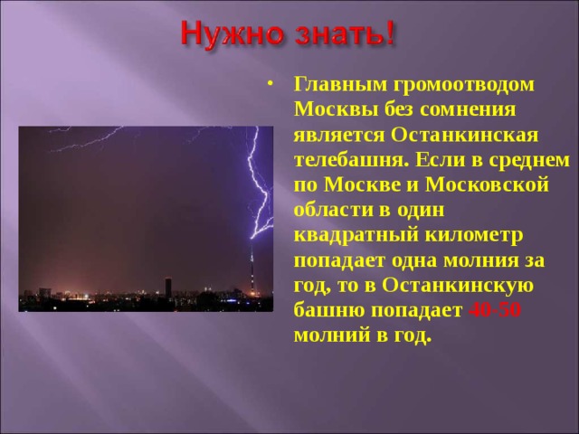 Главным громоотводом Москвы без сомнения является Останкинская телебашня. Если в среднем по Москве и Московской области в один квадратный километр попадает одна молния за год, то в Останкинскую башню попадает 40-50 молний в год. 