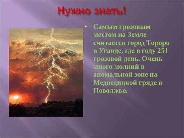 Самым грозовым местом на Земле считается город Тороро в Уганде, где в году 251 грозовой день. Очень много молний в аномальной зоне на Медведицкой гряде в Поволжье. 
