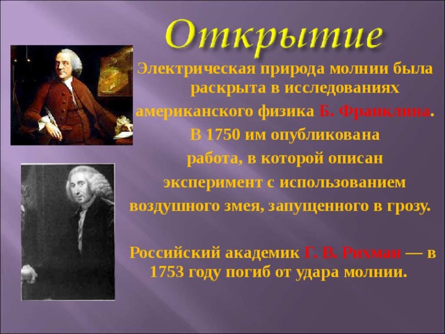 Электрическая природа молнии была раскрыта в исследованиях американского физика Б. Франклина . В 1750 им опубликована работа, в которой описан эксперимент с использованием воздушного змея, запущенного в грозу.  Российский академик Г. В. Рихман  — в 1753 году погиб от удара молнии.  