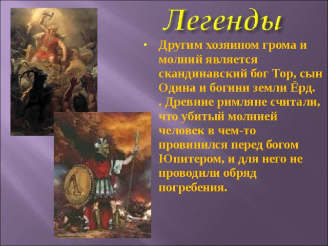 Другим хозяином грома и молний является скандинавский бог Тор, сын Одина и богини земли Ёрд.  . Древние римляне считали, что убитый молнией человек в чем-то провинился перед богом Юпитером, и для него не проводили обряд погребения. 