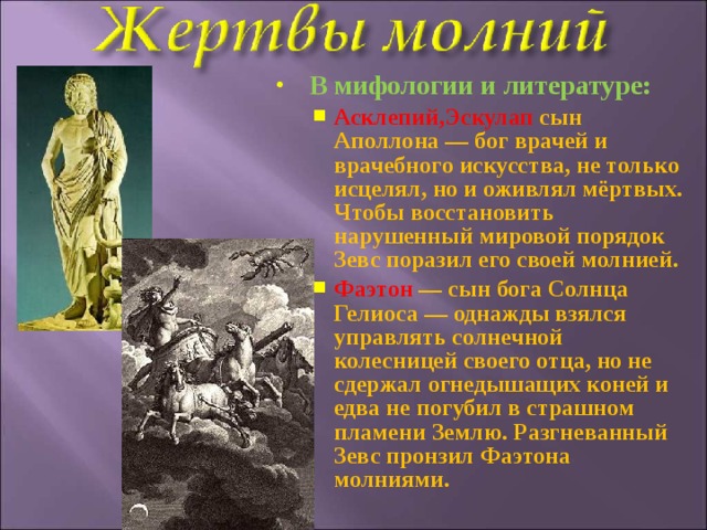 В мифологии и литературе: Асклепий,Эскулап сын Аполлона — бог врачей и врачебного искусства, не только исцелял, но и оживлял мёртвых. Чтобы восстановить нарушенный мировой порядок Зевс поразил его своей молнией. Фаэтон  — сын бога Солнца Гелиоса — однажды взялся управлять солнечной колесницей своего отца, но не сдержал огнедышащих коней и едва не погубил в страшном пламени Землю. Разгневанный Зевс пронзил Фаэтона молниями. Асклепий,Эскулап сын Аполлона — бог врачей и врачебного искусства, не только исцелял, но и оживлял мёртвых. Чтобы восстановить нарушенный мировой порядок Зевс поразил его своей молнией. Фаэтон  — сын бога Солнца Гелиоса — однажды взялся управлять солнечной колесницей своего отца, но не сдержал огнедышащих коней и едва не погубил в страшном пламени Землю. Разгневанный Зевс пронзил Фаэтона молниями.  