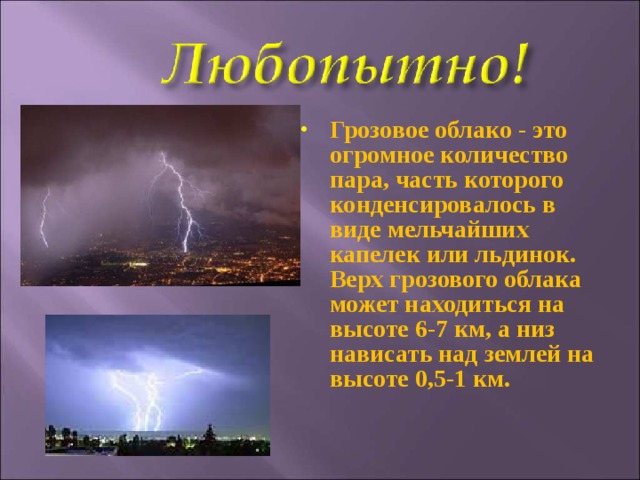 Грозовое облако - это огромное количество пара, часть которого конденсировалось в виде мельчайших капелек или льдинок. Верх грозового облака может находиться на высоте 6-7 км, а низ нависать над землей на высоте 0,5-1 км. 