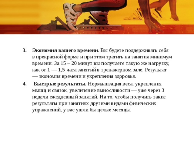 Экономия вашего времени . Вы будете поддерживать себя в прекрасной форме и при этом тратить на занятия минимум времени. За 15 – 20 минут вы получаете такую же нагрузку, как от 1 — 1,5 часа занятий в тренажерном зале. Результат — экономия времени и укрепления здоровья.  Быстрые результаты.  Нормализация веса, укрепления мышц и связок, увеличение выносливости — уже через 3 недели ежедневный занятий. На то, чтобы получить такие результаты при занятиях другими видами физических упражнений, у вас ушли бы целые месяцы. 