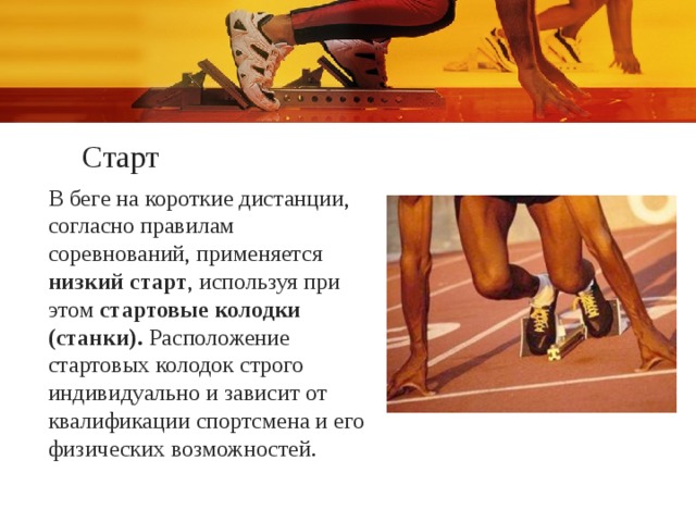 Старт В беге на короткие дистанции, согласно правилам соревнований, применяется низкий старт , используя при этом стартовые колодки (станки). Расположение стартовых колодок строго индивидуально и зависит от квалификации спортсмена и его физических возможностей. 