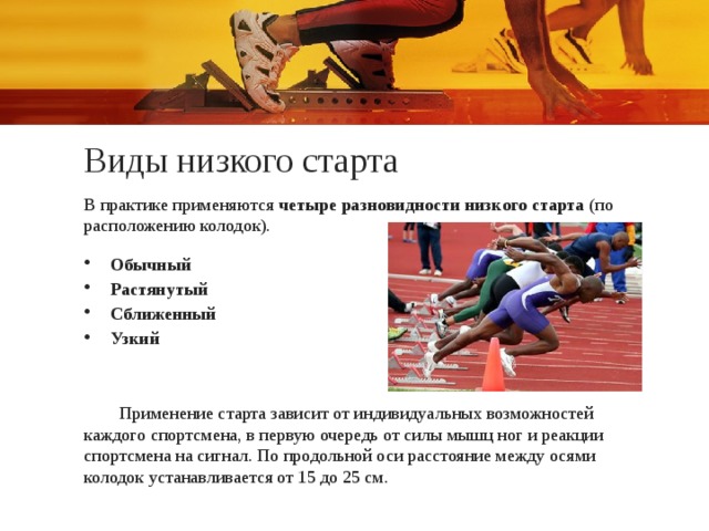 Виды низкого старта В практике применяются четыре разновидности низкого старта  (по расположению колодок). Обычный Растянутый Сближенный Узкий Применение старта зависит от индивидуальных возможностей каждого спортсмена, в первую очередь от силы мышц ног и реакции спортсмена на сигнал. По продольной оси расстояние между осями колодок устанавливается от 15 до 25 см. 