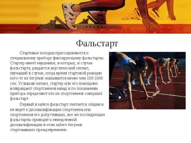 Фальстарт Стартовые колодки присоединяются к специальному прибору фиксирующему фальстарты. Стартер имеет наушники, в которых, в случае фальстарта, раздается акустический сигнал, звучащий в случае, когда время стартовой реакции кого-то из бегунов оказывается менее чем 100/1000 сек. Услышав сигнал, стартер или его помощник возвращают спортсменов назад и по показаниям прибора определяют кто из спортсменов совершил фальстарт. Первый в забеге фальстарт считается общим и не ведет к дисквалификации спортсмена или спортсменов его допустивших, все же последующие фальстарты приводят к немедленной дисквалификации в этом забеге бегунов стартовавших преждевременно. 