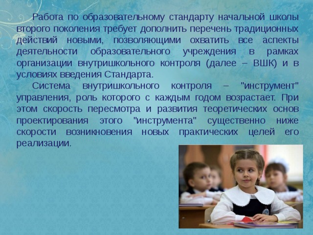 Работа по образовательному стандарту начальной школы второго поколения требует дополнить перечень традиционных действий новыми, позволяющими охватить все аспекты деятельности образовательного учреждения в рамках организации внутришкольного контроля (далее – ВШК) и в условиях введения Стандарта. Система внутришкольного контроля – 