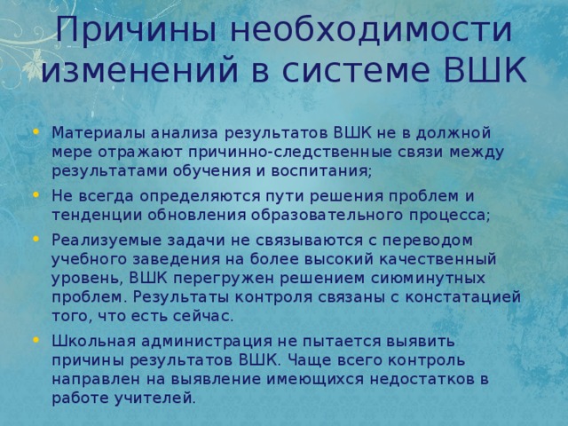Причины необходимости изменений в системе ВШК Материалы анализа результатов ВШК не в должной мере отражают причинно-следственные связи между результатами обучения и воспитания; Не всегда определяются пути решения проблем и тенденции обновления образовательного процесса; Реализуемые задачи не связываются с переводом учебного заведения на более высокий качественный уровень, ВШК перегружен решением сиюминутных проблем. Результаты контроля связаны с констатацией того, что есть сейчас. Школьная администрация не пытается выявить причины результатов ВШК. Чаще всего контроль направлен на выявление имеющихся недостатков в работе учителей. 