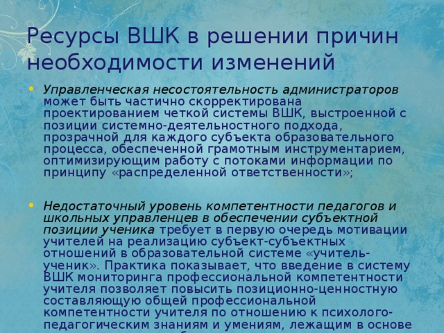Ресурсы ВШК в решении причин необходимости изменений Управленческая несостоятельность администраторов  может быть частично скорректирована проектированием четкой системы ВШК, выстроенной с позиции системно-деятельностного подхода, прозрачной для каждого субъекта образовательного процесса, обеспеченной грамотным инструментарием, оптимизирующим работу с потоками информации по принципу «распределенной ответственности»; Недостаточный уровень компетентности педагогов и школьных управленцев в обеспечении субъектной позиции ученика  требует в первую очередь мотивации учителей на реализацию субъект-субъектных отношений в образовательной системе «учитель-ученик». Практика показывает, что введение в систему ВШК мониторинга профессиональной компетентности учителя позволяет повысить позиционно-ценностную составляющую общей профессиональной компетентности учителя по отношению к психолого-педагогическим знаниям и умениям, лежащим в основе индивидуализации образования. 