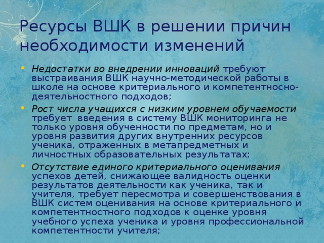 Ресурсы ВШК в решении причин необходимости изменений Недостатки во внедрении инноваций  требуют выстраивания ВШК научно-методической работы в школе на основе критериального и компетентносно-деятельностного подходов; Рост числа учащихся с низким уровнем обучаемости  требует введения в систему ВШК мониторинга не только уровня обученности по предметам, но и уровня развития других внутренних ресурсов ученика, отраженных в метапредметных и личностных образовательных результатах; Отсутствие единого критериального оценивания  успехов детей, снижающее валидность оценки результатов деятельности как ученика, так и учителя, требует пересмотра и совершенствования в ВШК систем оценивания на основе критериального и компетентностного подходов к оценке уровня учебного успеха ученика и уровня профессиональной компетентности учителя; 