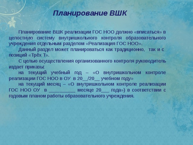 Планирование ВШК   Планирование ВШК реализации ГОС НОО должно «вписаться» в целостную систему внутришкольного контроля образовательного учреждения отдельным разделом «Реализация ГОС НОО». Данный раздел может планироваться как традиционно, так и с позиций «Трёх Т». С целью осуществления организованного контроля руководитель издает приказы: на текущий учебный год – «О внутришкольном контроле реализации ГОС НОО в ОУ в 20__/20__ учебном году» на текущий месяц – «О внутришкольном контроле реализации ГОС НОО ОУ в __________ месяце 20___ года») в соответствии с годовым планом работы образовательного учреждения. 