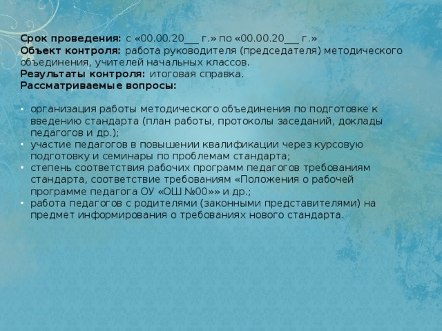 Срок проведения:  с «00.00.20___ г.» по «00.00.20___ г.»  Объект контроля:  работа руководителя (председателя) методического объединения, учителей начальных классов.  Результаты контроля:  итоговая справка.   Рассматриваемые вопросы:   организация работы методического объединения по подготовке к введению стандарта (план работы, протоколы заседаний, доклады педагогов и др.); участие педагогов в повышении квалификации через курсовую подготовку и семинары по проблемам стандарта; степень соответствия рабочих программ педагогов требованиям стандарта, соответствие требованиям «Положения о рабочей программе педагога ОУ «ОШ №00»» и др.; работа педагогов с родителями (законными представителями) на предмет информирования о требованиях нового стандарта. 