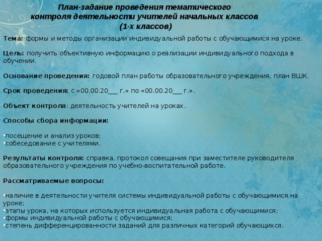 План-задание проведения тематического   контроля деятельности учителей начальных классов (1-х классов)   Тема:  формы и методы организации индивидуальной работы с обучающимися на уроке.    Цель:  получить объективную информацию о реализации индивидуального подхода в обучении.   Основание проведения:  годовой план работы образовательного учреждения, план ВШК.   Срок проведения:  с «00.00.20___ г.» по «00.00.20___ г.».   Объект контроля : деятельность учителей на уроках.   Способы сбора информации:   посещение и анализ уроков; собеседование с учителями.  Результаты контроля:  справка, протокол совещания при заместителе руководителя образовательного учреждения по учебно-воспитательной работе.   Рассматриваемые вопросы:   наличие в деятельности учителя системы индивидуальной работы с обучающимися на уроке; этапы урока, на которых используется индивидуальная работа с обучающимися; формы индивидуальной работы с обучающимися; степень дифференцированности заданий для различных категорий обучающихся. 