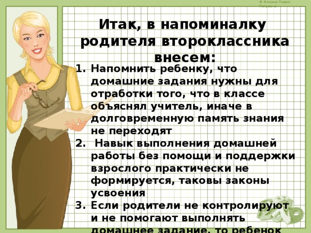 Итак, в напоминалку родителя второклассника внесем:    Напомнить ребенку, что домашние задания нужны для отработки того, что в классе объяснял учитель, иначе в долговременную память знания не переходят  Навык выполнения домашней работы без помощи и поддержки взрослого практически не формируется, таковы законы усвоения Если родители не контролируют и не помогают выполнять домашнее задание, то ребенок может его не делать и не записывать    