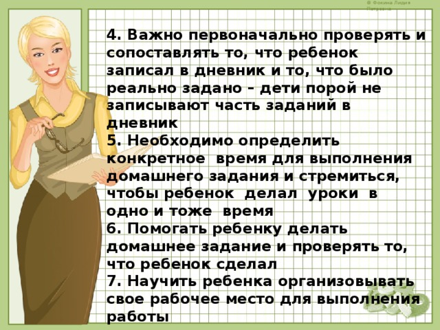 4. Важно первоначально проверять и сопоставлять то, что ребенок записал в дневник и то, что было реально задано – дети порой не записывают часть заданий в дневник 5. Необходимо определить конкретное время для выполнения домашнего задания и стремиться, чтобы ребенок делал уроки в одно и тоже время 6. Помогать ребенку делать домашнее задание и проверять то, что ребенок сделал 7. Научить ребенка организовывать свое рабочее место для выполнения работы    