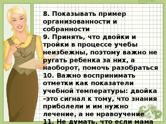 8. Показывать пример организованности и собранности 9. Принять, что двойки и тройки в процессе учебы неизбежны, поэтому важно не ругать ребенка за них, а наоборот, помочь разобраться 10. Важно воспринимать отметки как показатели учебной температуры: двойка –это сигнал к тому, что знания приболели и им нужно лечение, а не нравоучение 11. Не думать, что если мама и папа хорошо учились в школе, то у них обязательно будет ребенок отличник или ударник – мы все разные    