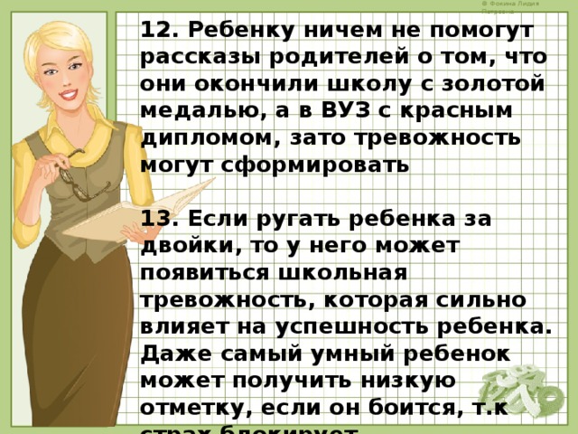 12. Ребенку ничем не помогут рассказы родителей о том, что они окончили школу с золотой медалью, а в ВУЗ с красным дипломом, зато тревожность могут сформировать  13. Если ругать ребенка за двойки, то у него может появиться школьная тревожность, которая сильно влияет на успешность ребенка. Даже самый умный ребенок может получить низкую отметку, если он боится, т.к страх блокирует познавательную деятельность   14. Не требовать от ребенка больше, чем он может в данный момент    