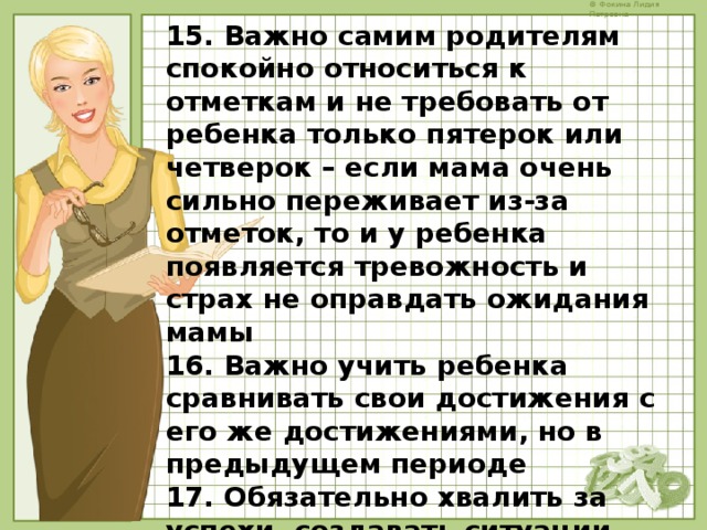 15. Важно самим родителям спокойно относиться к отметкам и не требовать от ребенка только пятерок или четверок – если мама очень сильно переживает из-за отметок, то и у ребенка появляется тревожность и страх не оправдать ожидания мамы 16. Важно учить ребенка сравнивать свои достижения с его же достижениями, но в предыдущем периоде 17. Обязательно хвалить за успехи, создавать ситуации успеха, отмечать малейшие продвижения 18. Никогда не сравнивать достижения ребенка с другими детьми    