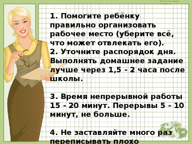 1. Помогите ребёнку правильно организовать рабочее место (уберите всё, что может отвлекать его). 2. Уточните распорядок дня. Выполнять домашнее задание лучше через 1,5 - 2 часа после школы.  3. Время непрерывной работы 15 - 20 минут. Перерывы 5 - 10 минут, не больше.  4. Не заставляйте много раз переписывать плохо выполненную работу. Лучше помогите найти и исправить ошибки.  