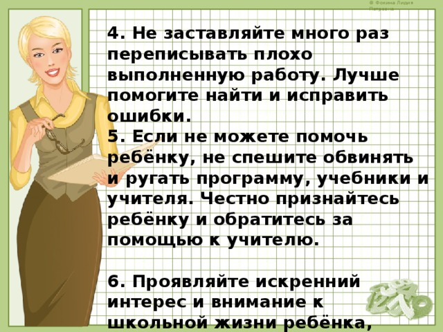 4. Не заставляйте много раз переписывать плохо выполненную работу. Лучше помогите найти и исправить ошибки. 5. Если не можете помочь ребёнку, не спешите обвинять и ругать программу, учебники и учителя. Честно признайтесь ребёнку и обратитесь за помощью к учителю.  6. Проявляйте искренний интерес и внимание к школьной жизни ребёнка, умейте радоваться успехам ребёнка в школе, а при появлении трудностей в учёбе помогите ему. 