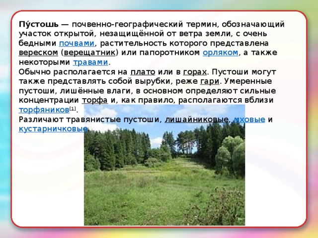 Пу́стошь  — почвенно-географический термин, обозначающий участок открытой, незащищённой от ветра земли, с очень бедными  почвами , растительность которого представлена  вереском  ( верещатник ) или папоротником  орляком , а также некоторыми  травами . Обычно располагается на  плато  или в  горах . Пустоши могут также представлять собой вырубки, реже  гари . Умеренные пустоши, лишённые влаги, в основном определяют сильные концентрации  торфа  и, как правило, располагаются вблизи  торфяников [1] . Различают травянистые пустоши,  лишайниковые ,  мховые  и  кустарничковые . 