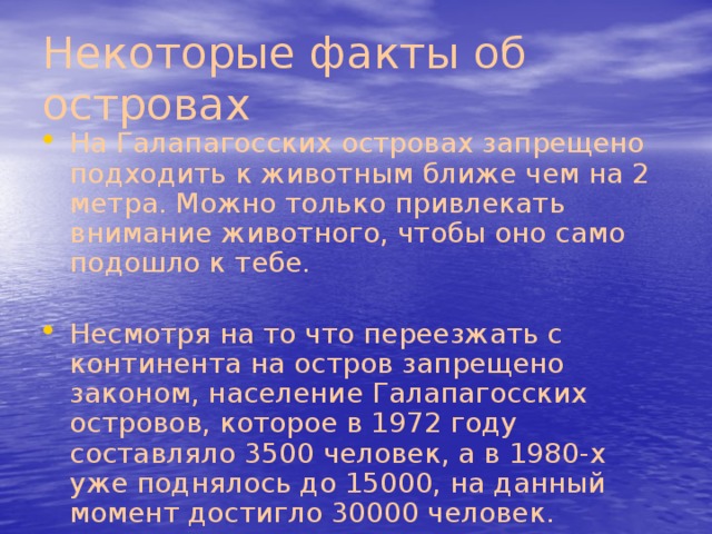 Некоторые факты об островах На Галапагосских островах запрещено подходить к животным ближе чем на 2 метра. Можно только привлекать внимание животного, чтобы оно само подошло к тебе. Несмотря на то что переезжать с континента на остров запрещено законом, население Галапагосских островов, которое в 1972 году составляло 3500 человек, а в 1980-х уже поднялось до 15000, на данный момент достигло 30000 человек. 
