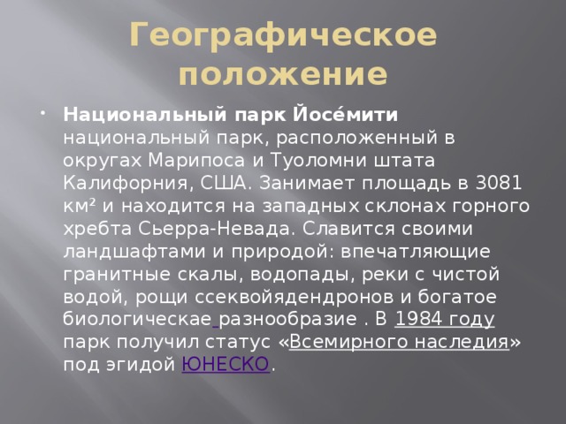 Географическое положение Национальный парк Йосе́мити национальный парк, расположенный в округах Марипоса и Туоломни штата Калифорния, США. Занимает площадь в 3081 км² и находится на западных склонах горного хребта Сьерра-Невада. Славится своими ландшафтами и природой: впечатляющие гранитные скалы, водопады, реки с чистой водой, рощи ссеквойядендронов и богатое биологическае  разнообразие . В 1984 году парк получил статус « Всемирного наследия » под эгидой ЮНЕСКО . 