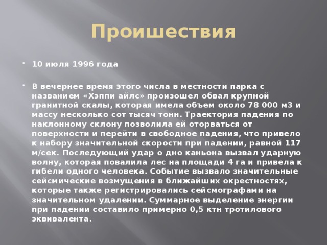 Проишествия 10 июля 1996 года  В вечернее время этого числа в местности парка с названием «Хэппи айлс» произошел обвал крупной гранитной скалы, которая имела объем около 78 000 м3 и массу несколько сот тысяч тонн. Траектория падения по наклонному склону позволила ей оторваться от поверхности и перейти в свободное падения, что привело к набору значительной скорости при падении, равной 117 м/сек. Последующий удар о дно каньона вызвал ударную волну, которая повалила лес на площади 4 га и привела к гибели одного человека. Событие вызвало значительные сейсмические возмущения в ближайших окрестностях, которые также регистрировались сейсмографами на значительном удалении. Суммарное выделение энергии при падении составило примерно 0,5 ктн тротилового эквивалента. 