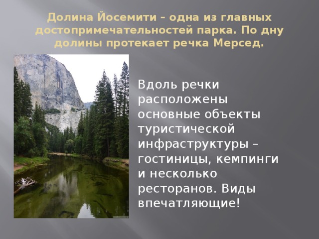 Долина Йосемити – одна из главных достопримечательностей парка. По дну долины протекает речка Мерсед. Вдоль речки расположены основные объекты туристической инфраструктуры – гостиницы, кемпинги и несколько ресторанов. Виды впечатляющие! 