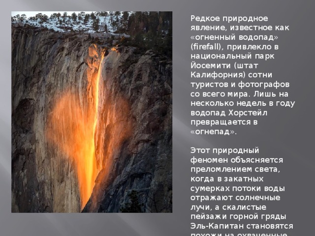 Редкое природное явление, известное как «огненный водопад» (firefall), привлекло в национальный парк Йосемити (штат Калифорния) сотни туристов и фотографов со всего мира. Лишь на несколько недель в году водопад Хорстейл превращается в «огнепад». Этот природный феномен объясняется преломлением света, когда в закатных сумерках потоки воды отражают солнечные лучи, а скалистые пейзажи горной гряды Эль-Капитан становятся похожи на охваченные пламенем холмы. 